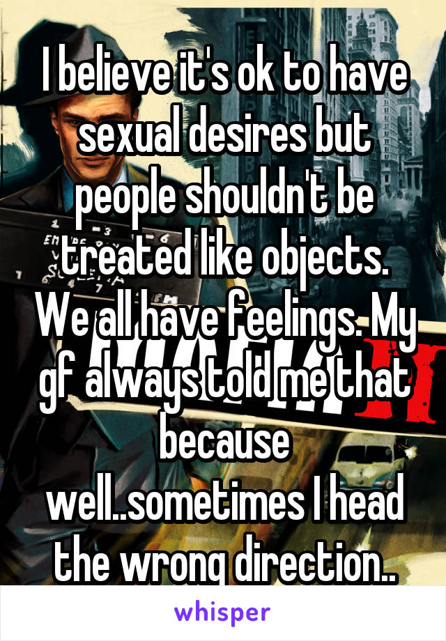 I believe it's ok to have sexual desires but people shouldn't be treated like objects. We all have feelings. My gf always told me that because well..sometimes I head the wrong direction..