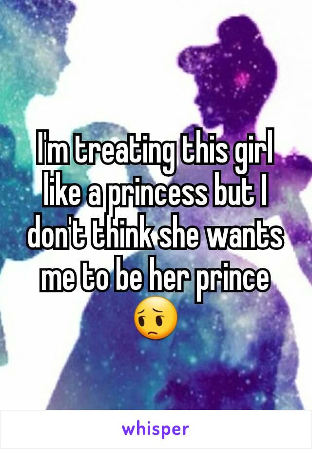 I'm treating this girl like a princess but I don't think she wants me to be her prince 😔