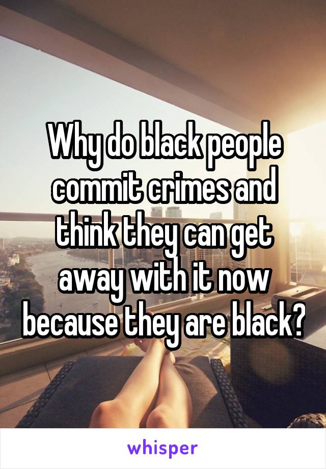 Why do black people commit crimes and think they can get away with it now because they are black?