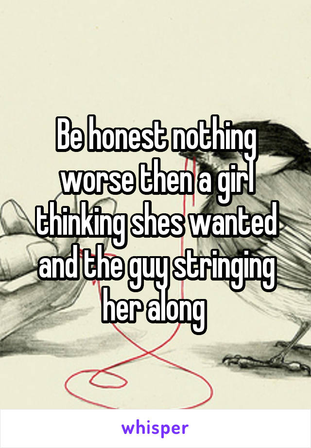 Be honest nothing worse then a girl thinking shes wanted and the guy stringing her along 