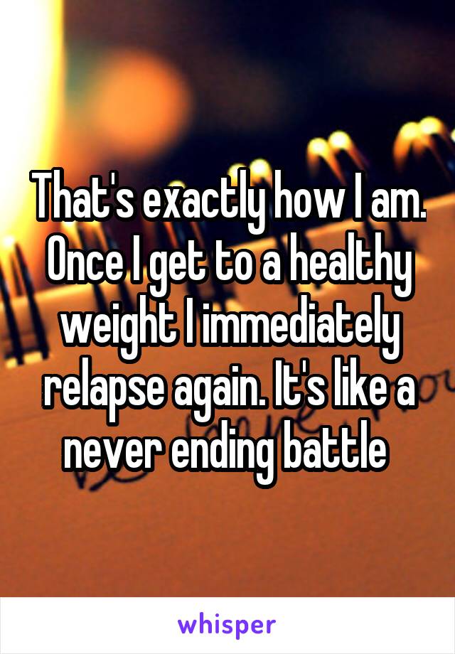 That's exactly how I am. Once I get to a healthy weight I immediately relapse again. It's like a never ending battle 