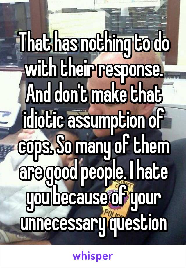 That has nothing to do with their response. And don't make that idiotic assumption of cops. So many of them are good people. I hate you because of your unnecessary question