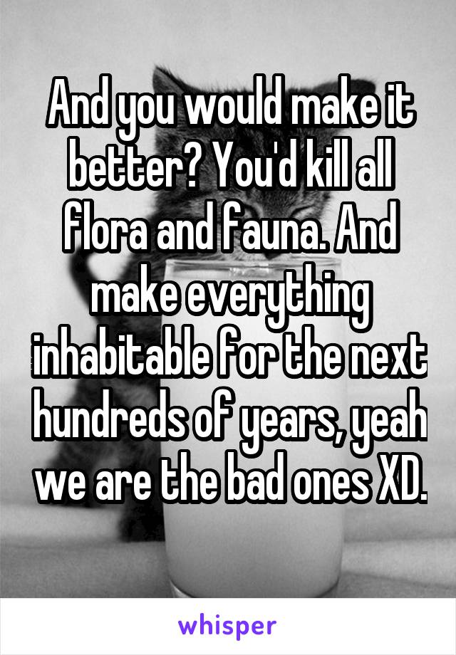 And you would make it better? You'd kill all flora and fauna. And make everything inhabitable for the next hundreds of years, yeah we are the bad ones XD. 
