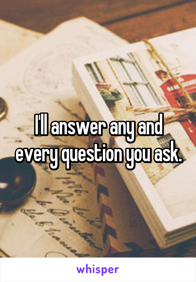I'll answer any and every question you ask.