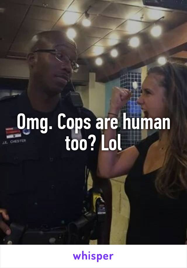 Omg. Cops are human too? Lol