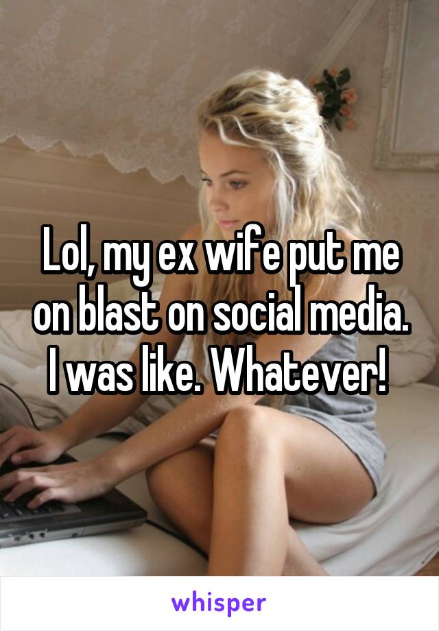 Lol, my ex wife put me on blast on social media. I was like. Whatever! 