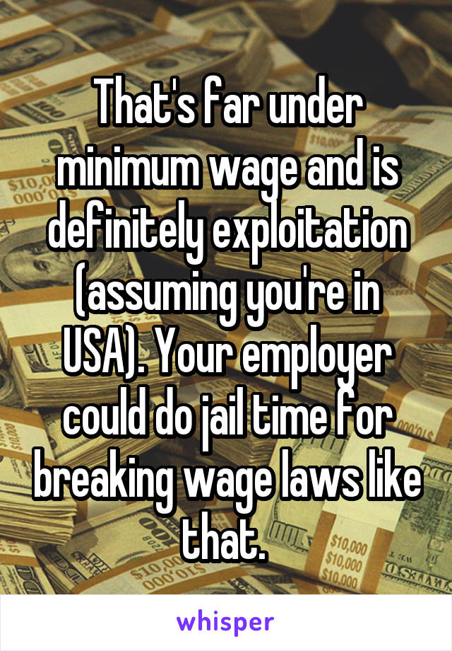 That's far under minimum wage and is definitely exploitation (assuming you're in USA). Your employer could do jail time for breaking wage laws like that. 