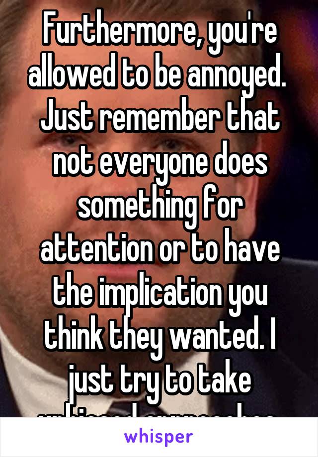 Furthermore, you're allowed to be annoyed.  Just remember that not everyone does something for attention or to have the implication you think they wanted. I just try to take unbiased approaches.