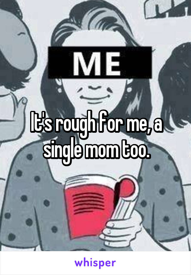 It's rough for me, a single mom too.