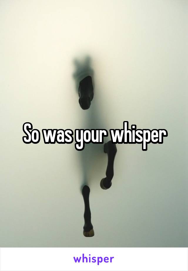 So was your whisper
