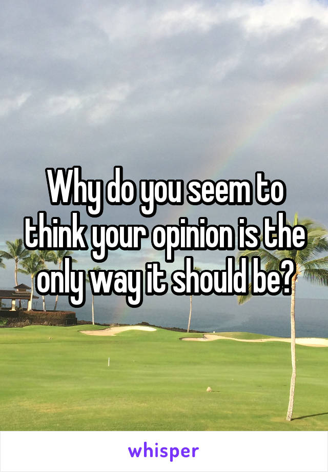 Why do you seem to think your opinion is the only way it should be?