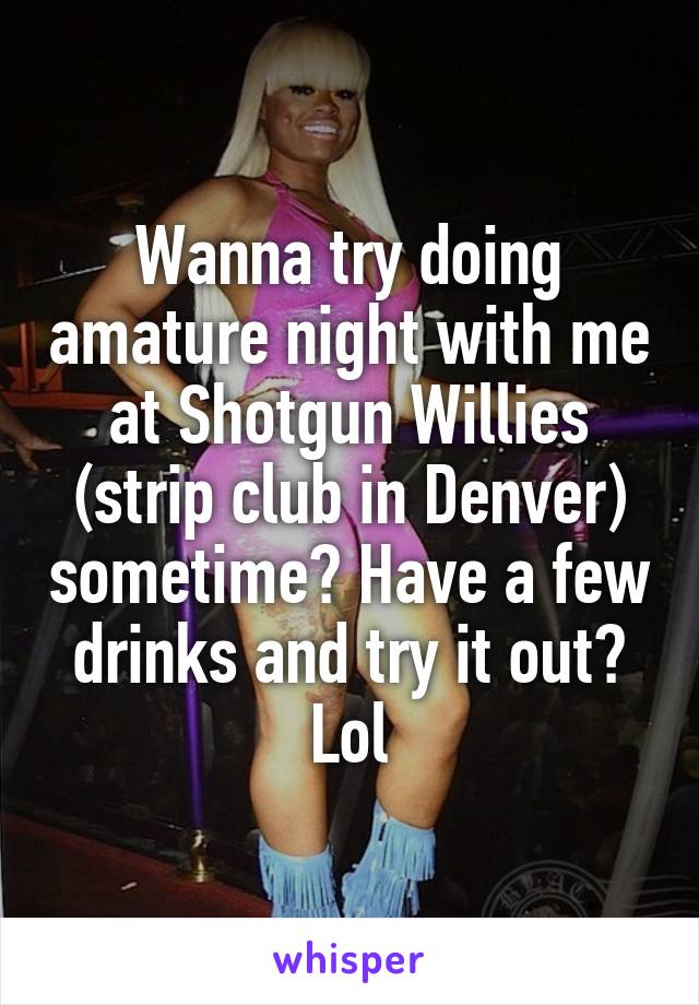 Wanna try doing amature night with me at Shotgun Willies (strip club in Denver) sometime? Have a few drinks and try it out? Lol