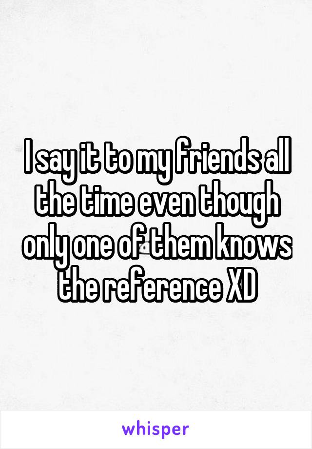 I say it to my friends all the time even though only one of them knows the reference XD