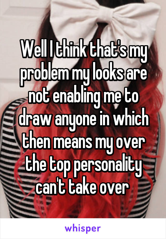 Well I think that's my problem my looks are not enabling me to draw anyone in which then means my over the top personality can't take over 