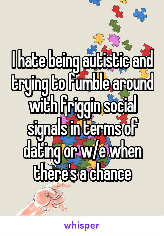 I hate being autistic and trying to fumble around with friggin social signals in terms of dating or w/e when there's a chance