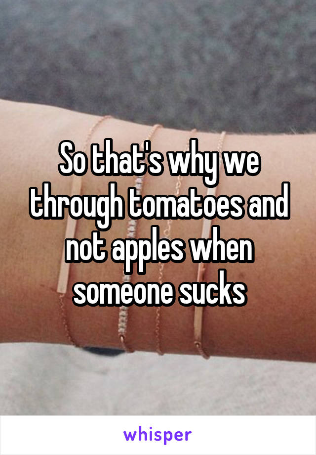 So that's why we through tomatoes and not apples when someone sucks