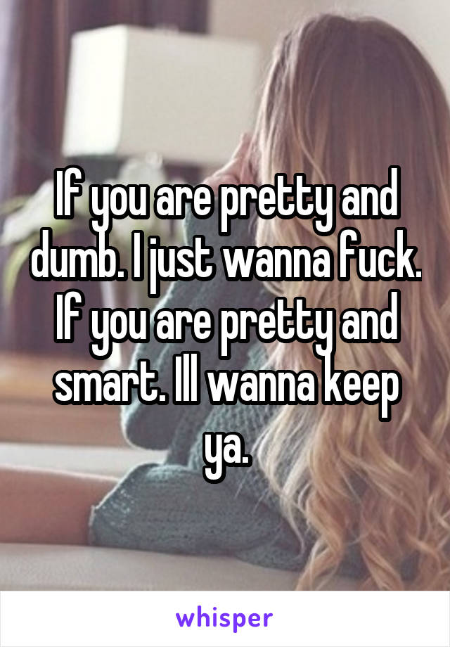 If you are pretty and dumb. I just wanna fuck.
If you are pretty and smart. Ill wanna keep ya.