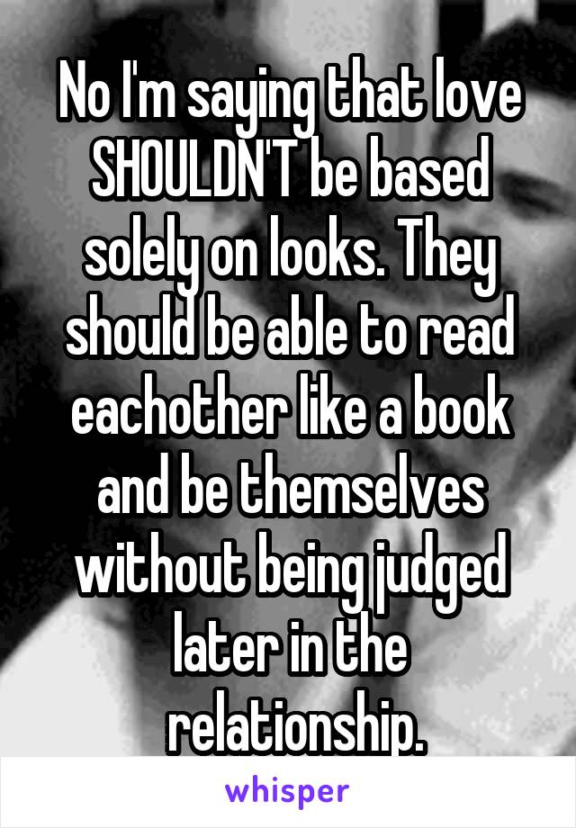 No I'm saying that love SHOULDN'T be based solely on looks. They should be able to read eachother like a book and be themselves without being judged later in the
 relationship.