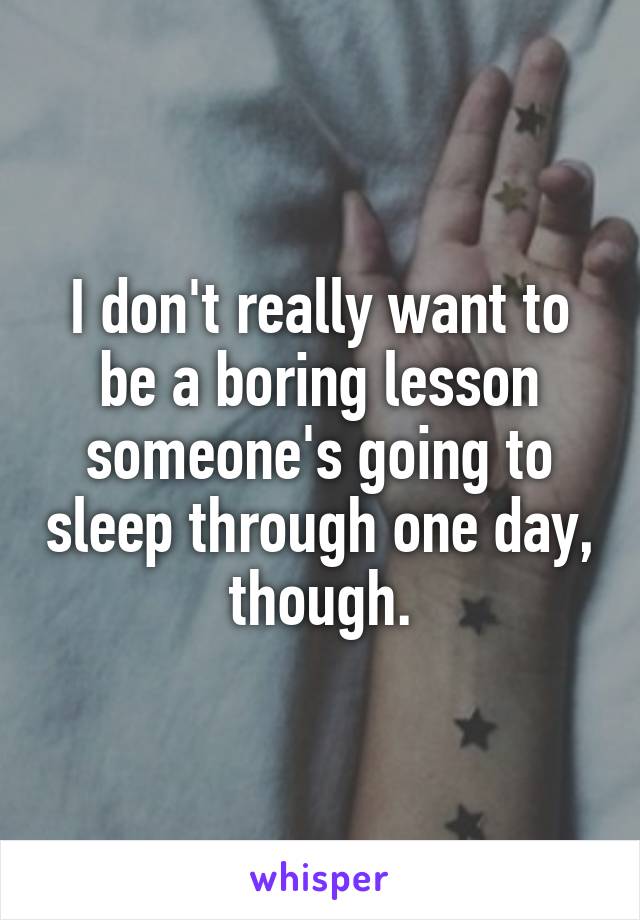 I don't really want to be a boring lesson someone's going to sleep through one day, though.