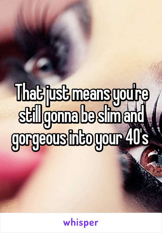 That just means you're still gonna be slim and gorgeous into your 40's 