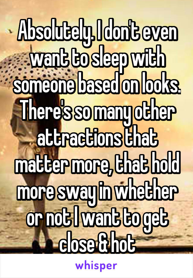 Absolutely. I don't even want to sleep with someone based on looks. There's so many other attractions that matter more, that hold more sway in whether or not I want to get close & hot