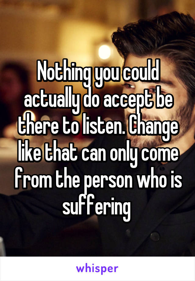 Nothing you could actually do accept be there to listen. Change like that can only come from the person who is suffering 