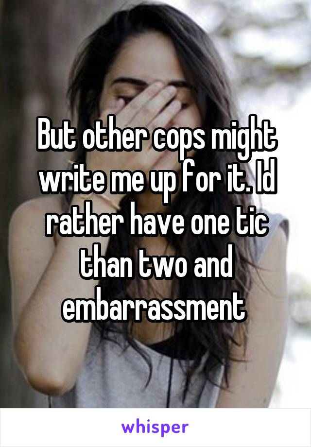 But other cops might write me up for it. Id rather have one tic than two and embarrassment 