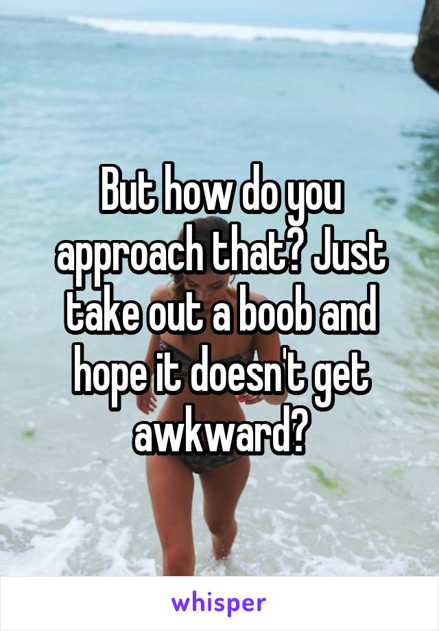 But how do you approach that? Just take out a boob and hope it doesn't get awkward?