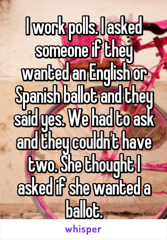 I work polls. I asked someone if they wanted an English or Spanish ballot and they said yes. We had to ask and they couldn't have two. She thought I asked if she wanted a ballot.