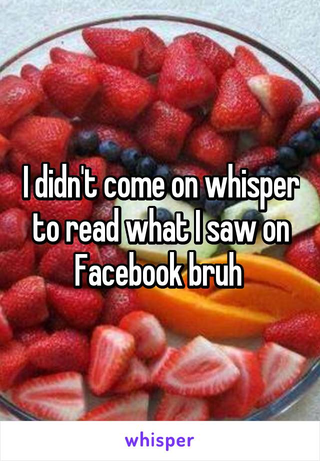 I didn't come on whisper to read what I saw on Facebook bruh 