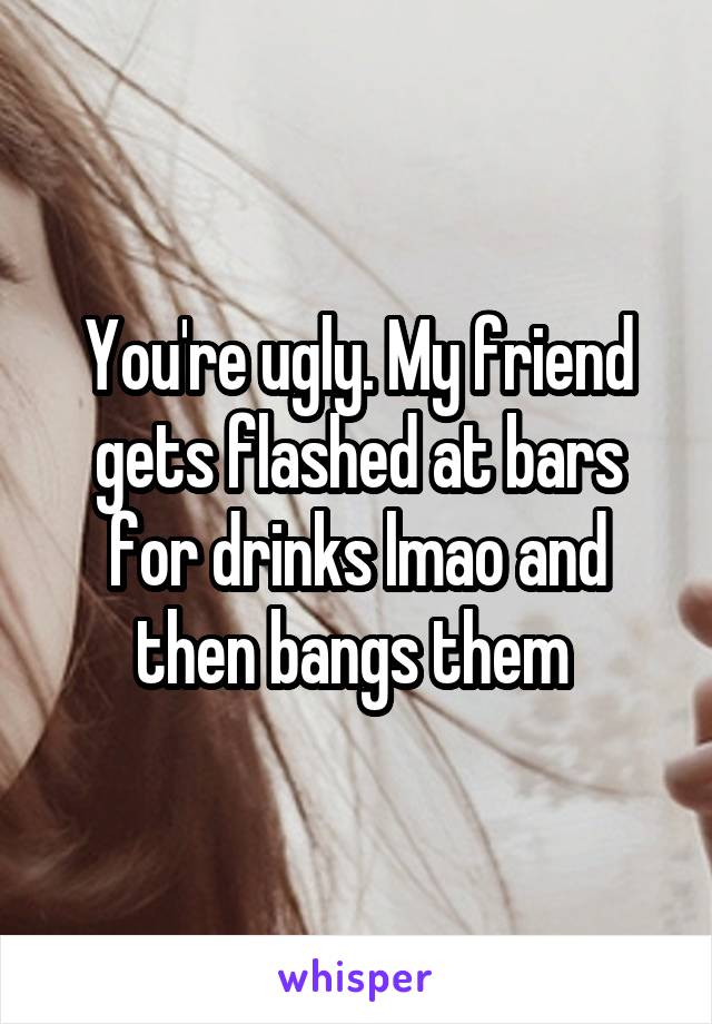 You're ugly. My friend gets flashed at bars for drinks lmao and then bangs them 
