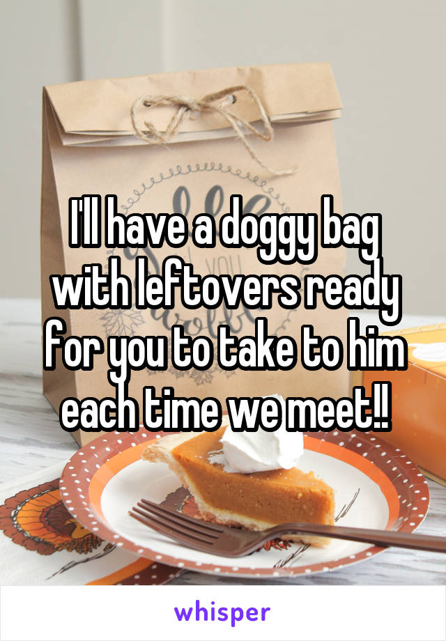 I'll have a doggy bag with leftovers ready for you to take to him each time we meet!!