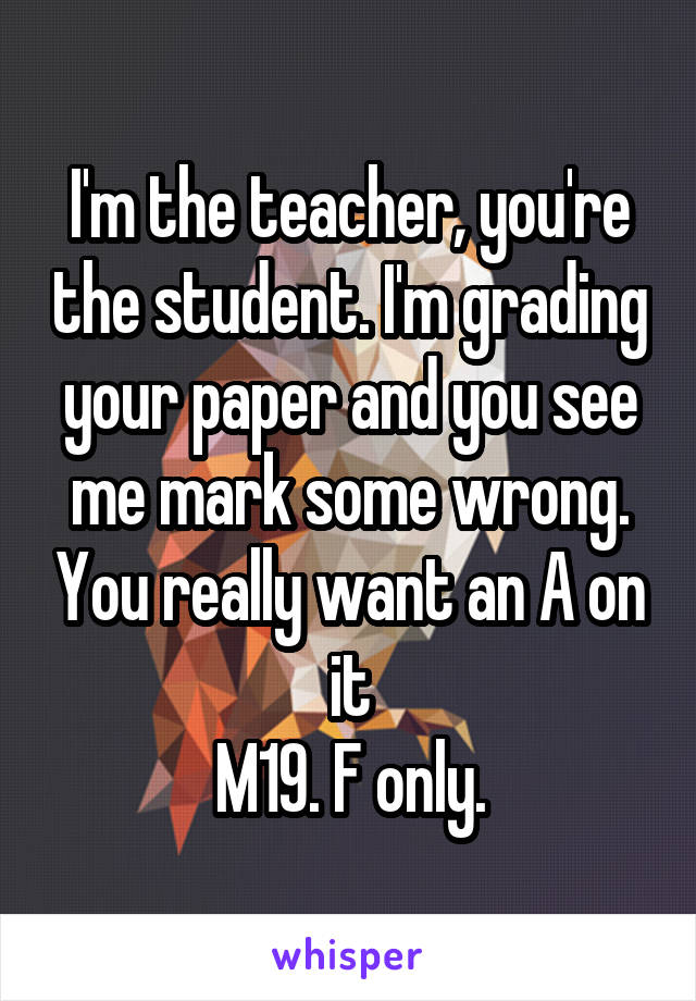 I'm the teacher, you're the student. I'm grading your paper and you see me mark some wrong. You really want an A on it
M19. F only.