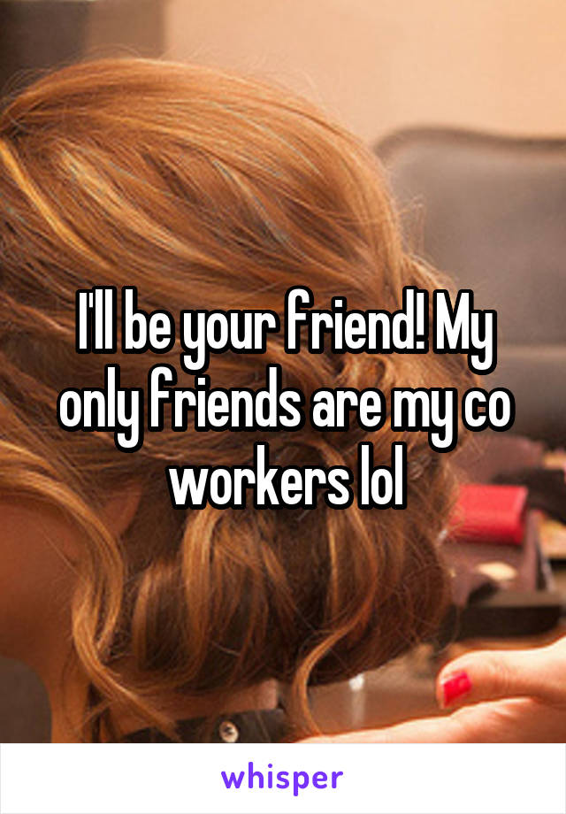 I'll be your friend! My only friends are my co workers lol
