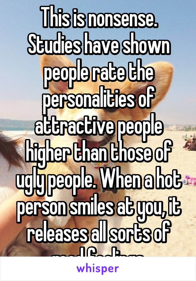 This is nonsense.
Studies have shown people rate the personalities of attractive people higher than those of ugly people. When a hot person smiles at you, it releases all sorts of good feelings.