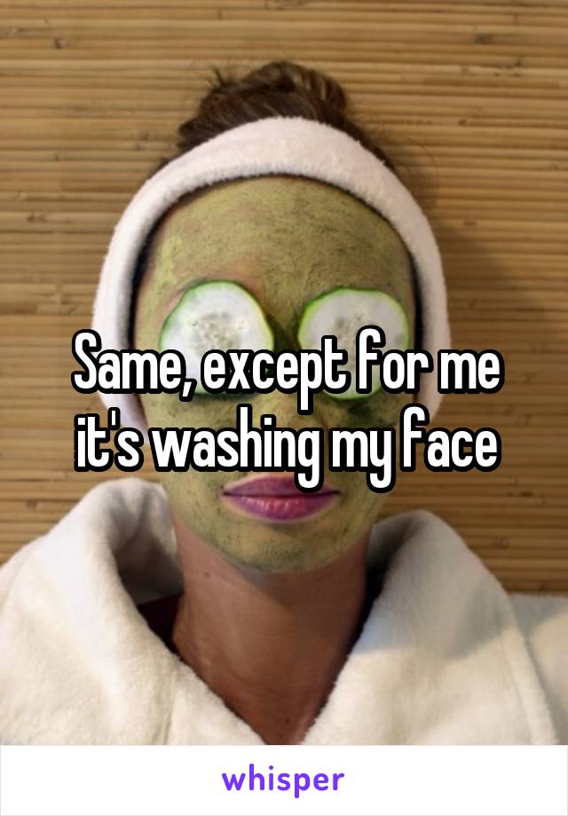 Same, except for me it's washing my face