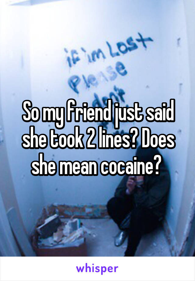 So my friend just said she took 2 lines? Does she mean cocaine? 