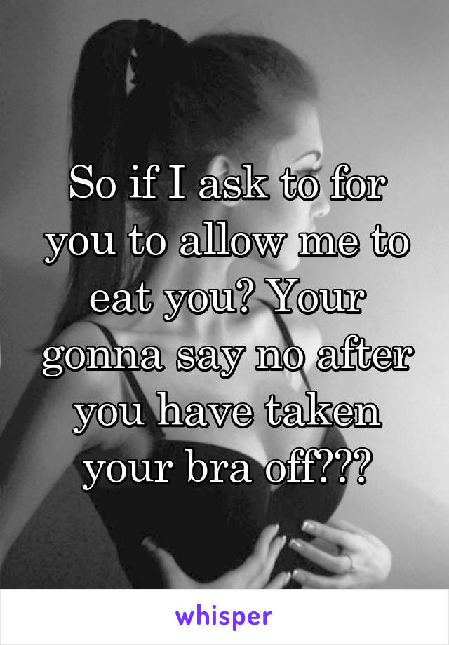 So if I ask to for you to allow me to eat you? Your gonna say no after you have taken your bra off???