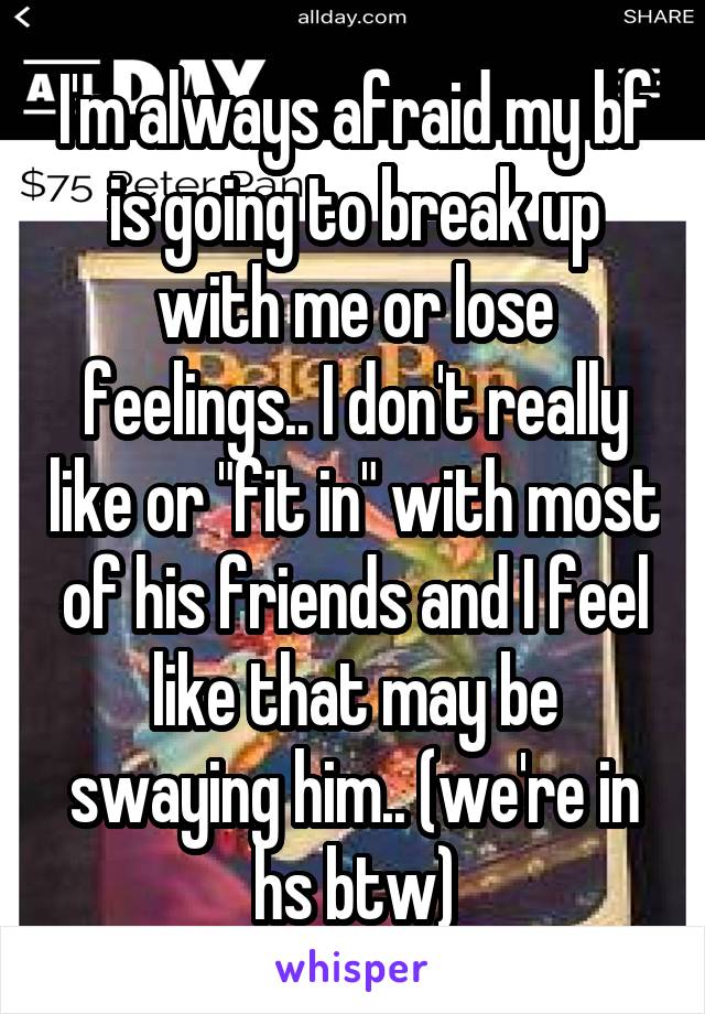 I'm always afraid my bf is going to break up with me or lose feelings.. I don't really like or "fit in" with most of his friends and I feel like that may be swaying him.. (we're in hs btw)
