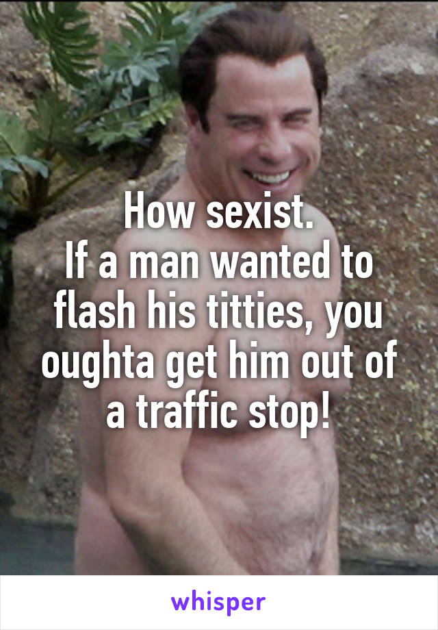 How sexist.
If a man wanted to flash his titties, you oughta get him out of a traffic stop!
