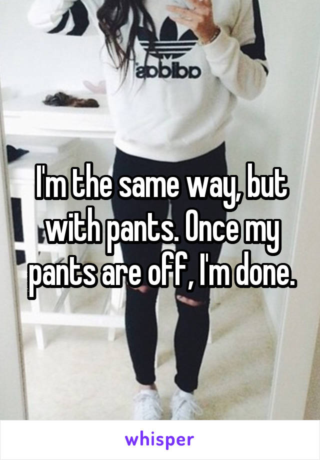 I'm the same way, but with pants. Once my pants are off, I'm done.