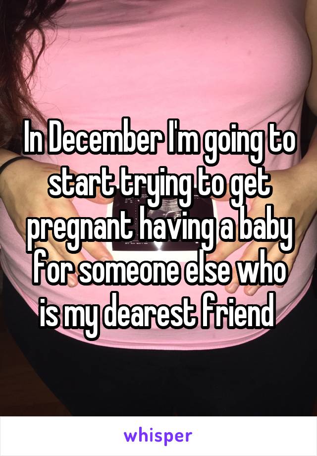 In December I'm going to start trying to get pregnant having a baby for someone else who is my dearest friend 