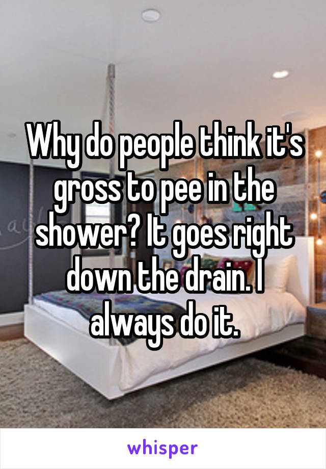 Why do people think it's gross to pee in the shower? It goes right down the drain. I always do it.