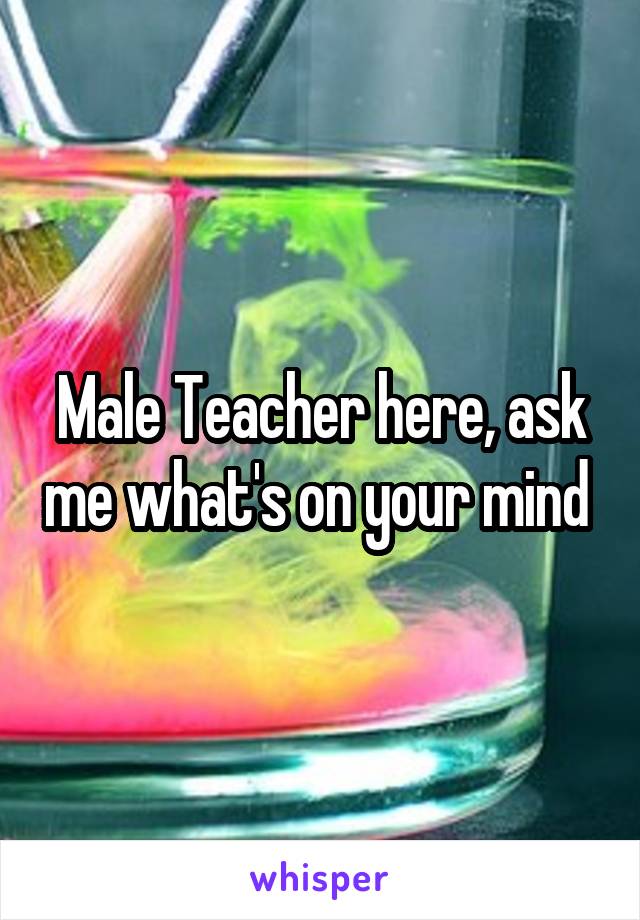 Male Teacher here, ask me what's on your mind 
