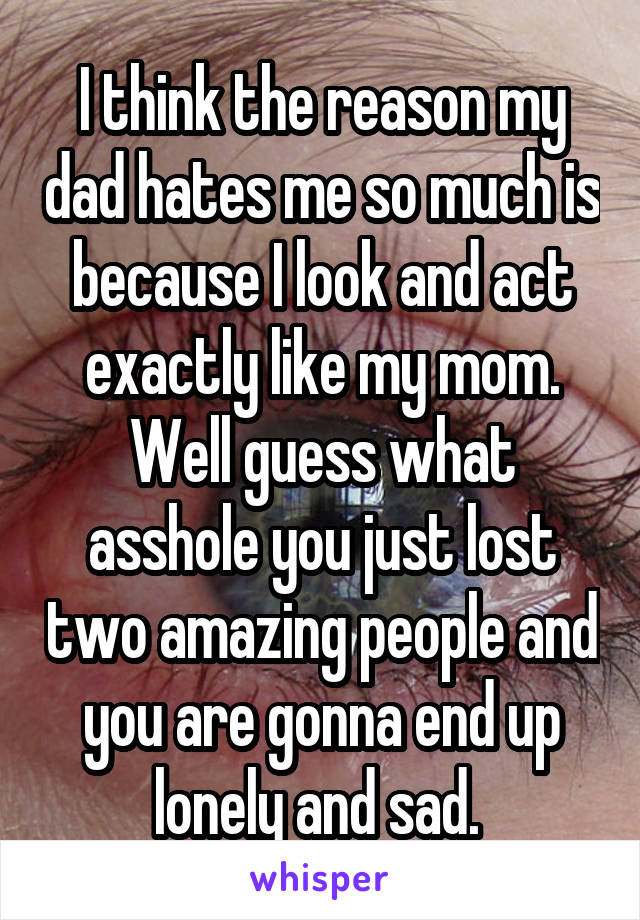 I think the reason my dad hates me so much is because I look and act exactly like my mom. Well guess what asshole you just lost two amazing people and you are gonna end up lonely and sad. 