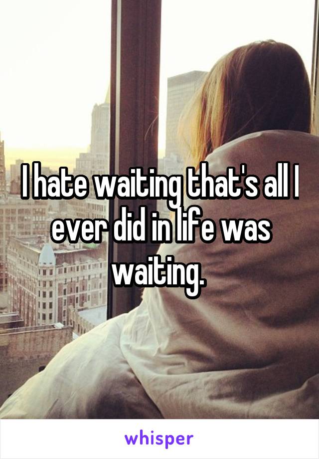 I hate waiting that's all I ever did in life was waiting. 