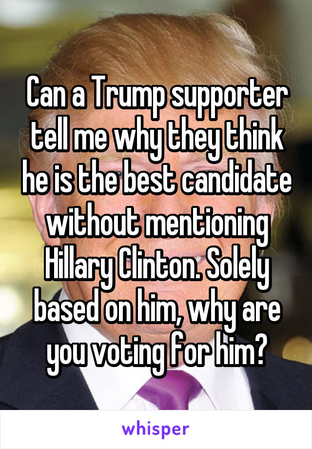 Can a Trump supporter tell me why they think he is the best candidate without mentioning Hillary Clinton. Solely based on him, why are you voting for him?
