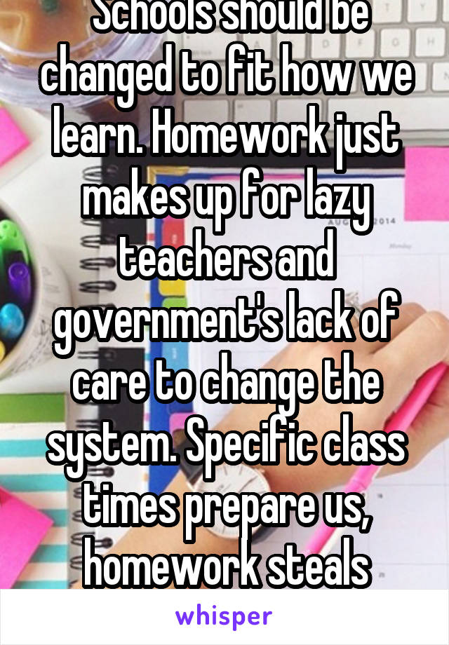  Schools should be changed to fit how we learn. Homework just makes up for lazy teachers and government's lack of care to change the system. Specific class times prepare us, homework steals childhood.