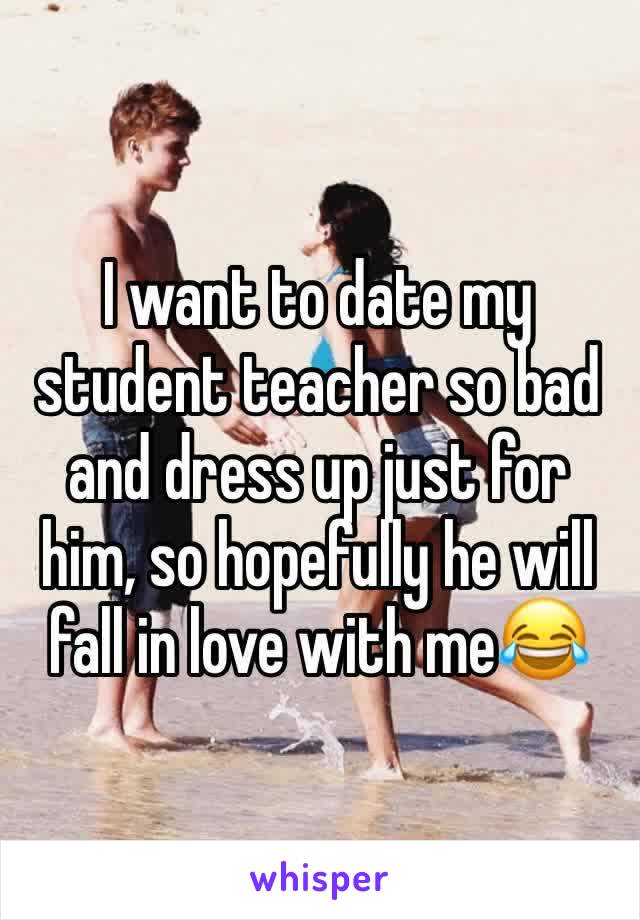 I want to date my student teacher so bad and dress up just for him, so hopefully he will fall in love with me😂