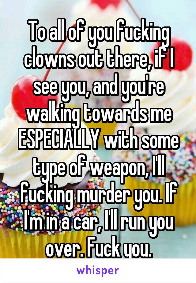 To all of you fucking clowns out there, if I see you, and you're walking towards me ESPECIALLY with some type of weapon, I'll fucking murder you. If I'm in a car, I'll run you over. Fuck you.